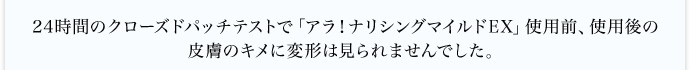 24時間のクローズドパッチテストで「アラ!ナリシングマイルドEX」使用前、使用後の皮膚のキメに変形は見られませんでした。