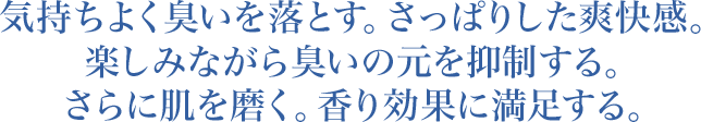 気持ちよく臭いを落とす。さっぱりした爽快感。楽しみながら臭いの元を抑制する。さらに肌を磨く。香り効果に満足する。