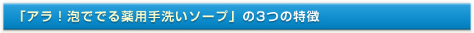 「アラ！泡ででる薬用手洗いソープ」の3つの特徴