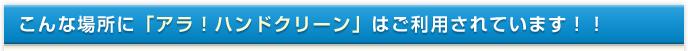 こんな場所に「アラ！ハンドクリーン」はご利用されています！！