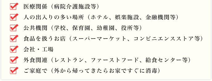 医療関係（病院介護施設等）、人の出入りの多い場所（ホテル、娯楽施設、金融機関等）、公共機関（学校、保育園、幼稚園、役所等）、食品を扱うお店（スーパーマーケット、コンビニエンスストア等）、会社・工場、外食関連（レストラン、ファーストフード、給食センター等）、ご家庭で（外から帰ってきたらお家ですぐに消毒）