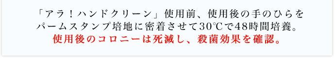 「アラ！ハンドクリーン」使用前、使用後の手のひらをパームスタンプ培地に密着させて30℃で48時間培養。使用後のコロニーは死滅し、殺菌効果を確認。