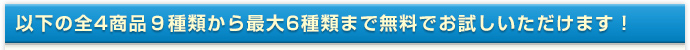 以下の全4商品９種類から最大6種類まで無料でお試しいただけます！